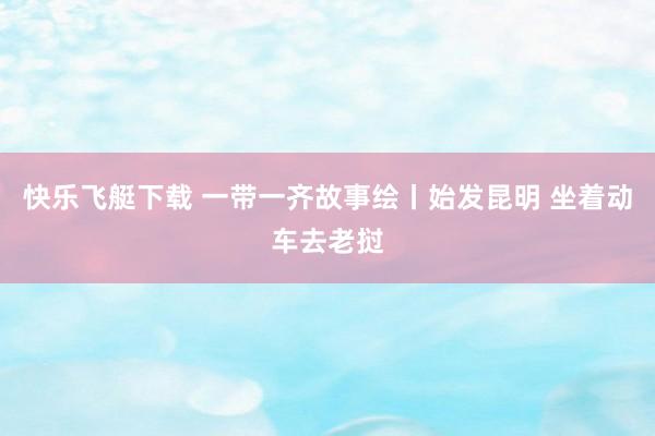 快乐飞艇下载 一带一齐故事绘丨始发昆明 坐着动车去老挝