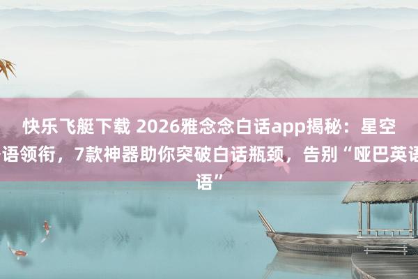 快乐飞艇下载 2026雅念念白话app揭秘：星空外语领衔，7款神器助你突破白话瓶颈，告别“哑巴英语”