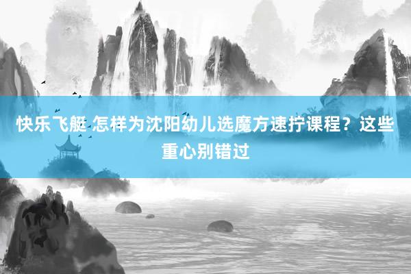 快乐飞艇 怎样为沈阳幼儿选魔方速拧课程？这些重心别错过