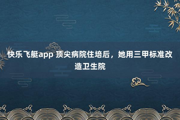 快乐飞艇app 顶尖病院住培后，她用三甲标准改造卫生院