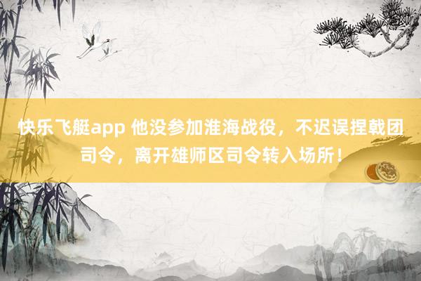 快乐飞艇app 他没参加淮海战役，不迟误捏戟团司令，离开雄师区司令转入场所！