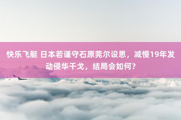 快乐飞艇 日本若谨守石原莞尔设思，减慢19年发动侵华干戈，结局会如何？