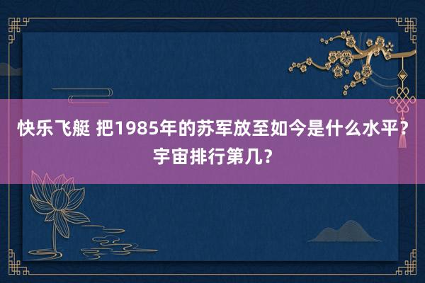 快乐飞艇 把1985年的苏军放至如今是什么水平？宇宙排行第几？