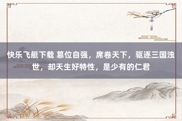 快乐飞艇下载 篡位自强，席卷天下，驱逐三国浊世，却天生好特性，是少有的仁君
