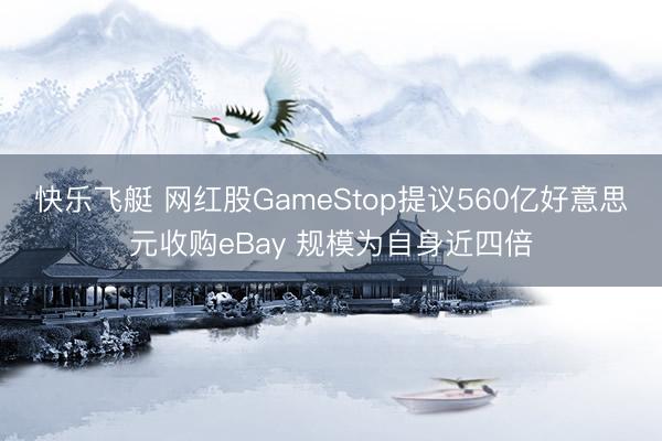 快乐飞艇 网红股GameStop提议560亿好意思元收购eBay 规模为自身近四倍