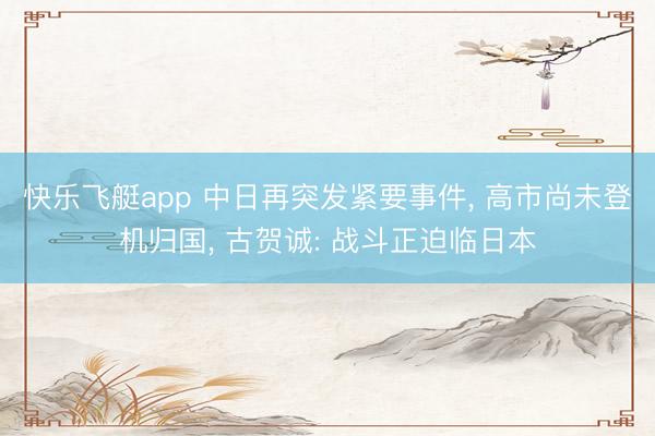 快乐飞艇app 中日再突发紧要事件， 高市尚未登机归国， 古贺诚: 战斗正迫临日本