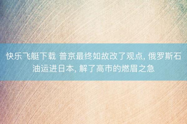 快乐飞艇下载 普京最终如故改了观点， 俄罗斯石油运进日本， 解了高市的燃眉之急