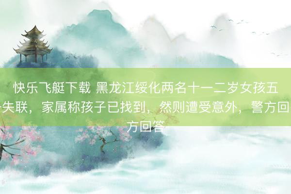 快乐飞艇下载 黑龙江绥化两名十一二岁女孩五一失联，家属称孩子已找到，然则遭受意外，警方回答