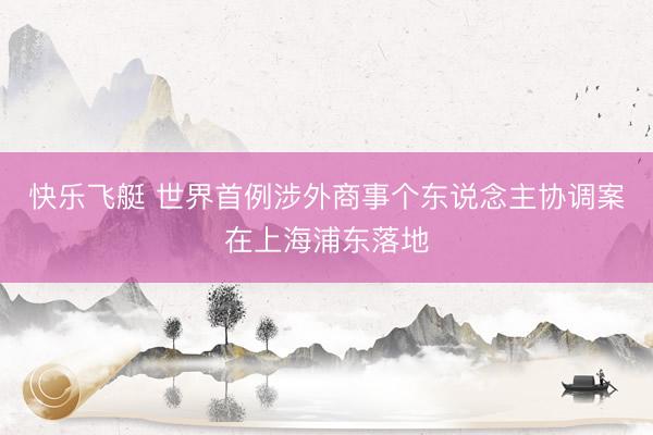 快乐飞艇 世界首例涉外商事个东说念主协调案在上海浦东落地