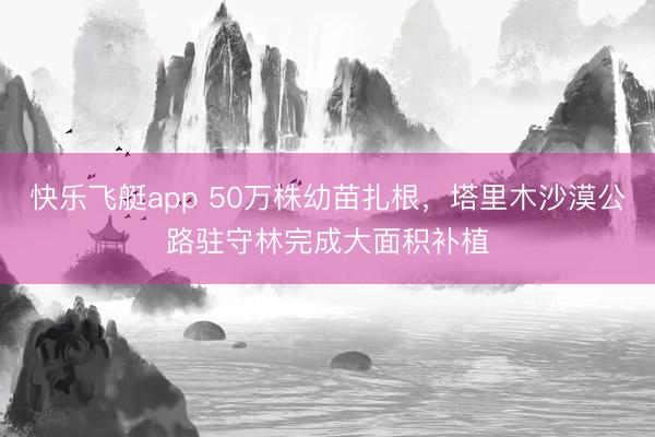 快乐飞艇app 50万株幼苗扎根，塔里木沙漠公路驻守林完成大面积补植