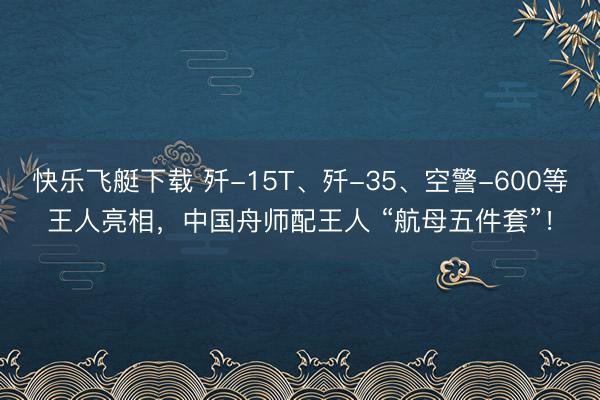 快乐飞艇下载 歼-15T、歼-35、空警-600等王人亮相，中国舟师配王人 “航母五件套”！