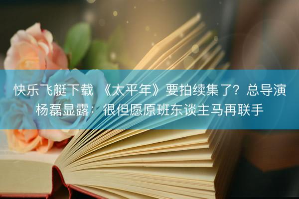 快乐飞艇下载 《太平年》要拍续集了？总导演杨磊显露：很但愿原班东谈主马再联手