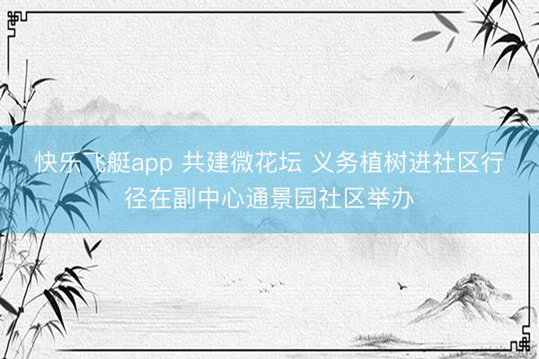 快乐飞艇app 共建微花坛 义务植树进社区行径在副中心通景园社区举办