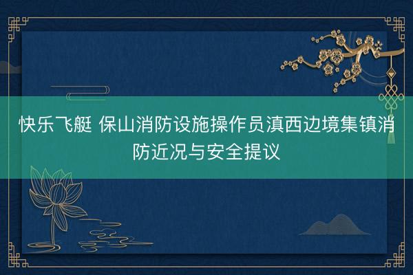 快乐飞艇 保山消防设施操作员滇西边境集镇消防近况与安全提议
