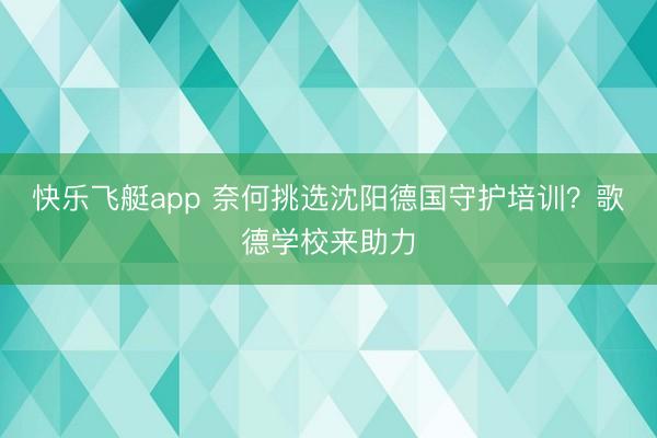 快乐飞艇app 奈何挑选沈阳德国守护培训？歌德学校来助力