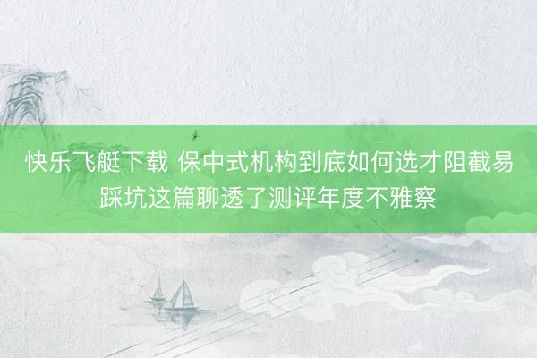 快乐飞艇下载 保中式机构到底如何选才阻截易踩坑这篇聊透了测评年度不雅察